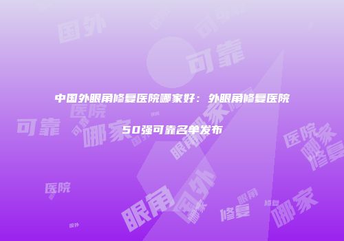 中国外眼角修复医院哪家好：外眼角修复医院50强可靠名单发布