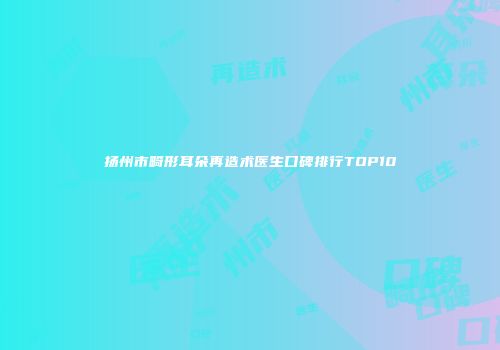扬州市畸形耳朵再造术医生口碑排行TOP10