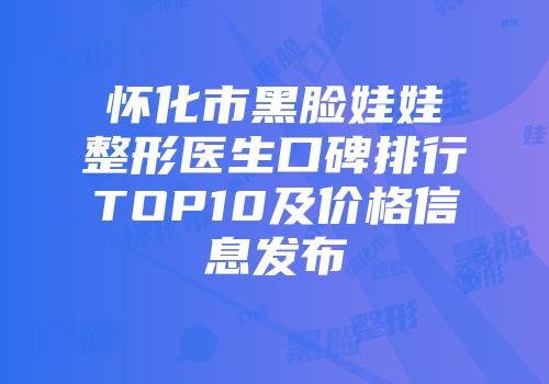 怀化市黑脸娃娃整形医生口碑排行TOP10及价格信息发布