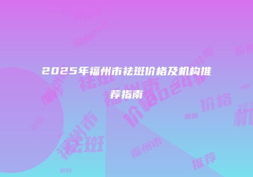 2025年福州市祛斑价格及机构推荐指南