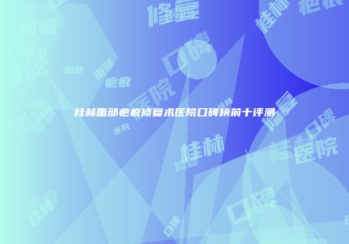 桂林面部疤痕修复术医院口碑榜前十评测