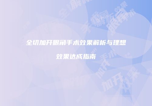 全切加开眼角手术效果解析与理想效果达成指南