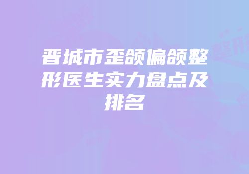 晋城市歪颌偏颌整形医生实力盘点及排名