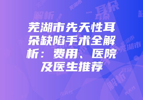 芜湖市先天性耳朵缺陷手术全解析：费用、医院及医生推荐