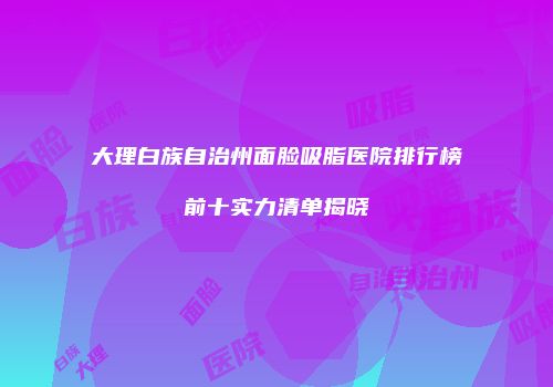 大理白族自治州面脸吸脂医院排行榜前十实力清单揭晓