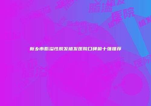 新乡市脂溢性脱发植发医院口碑前十强推荐