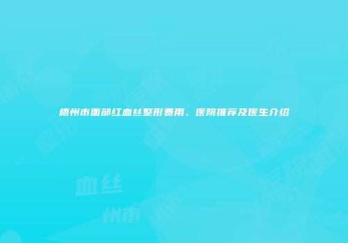 梧州市面部红血丝整形费用、医院推荐及医生介绍