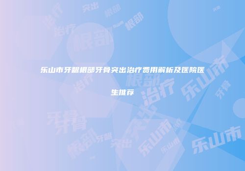 乐山市牙龈根部牙骨突出治疗费用解析及医院医生推荐