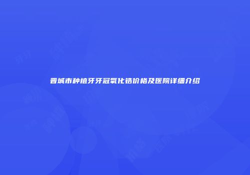 晋城市种植牙牙冠氧化锆价格及医院详细介绍