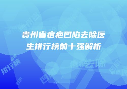 贵州省痘疤凹陷去除医生排行榜前十强解析