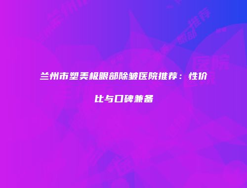 兰州市塑美极眼部除皱医院推荐：性价比与口碑兼备