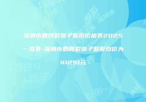 深圳市唇腭裂鼻子整形价格表2025一览表-深圳市唇腭裂鼻子整形均价为41291元