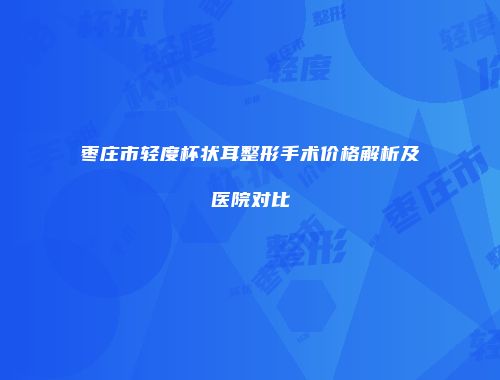 枣庄市轻度杯状耳整形手术价格解析及医院对比