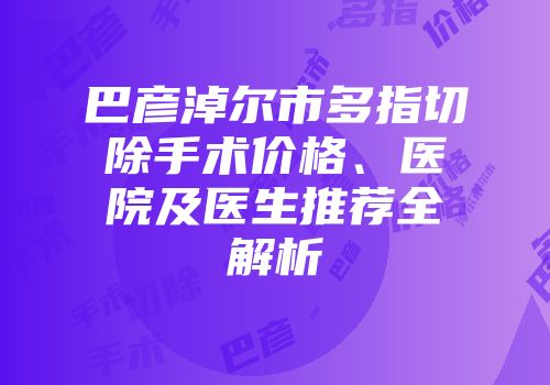巴彦淖尔市多指切除手术价格、医院及医生推荐全解析