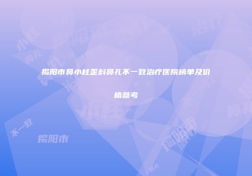 揭阳市鼻小柱歪斜鼻孔不一致治疗医院榜单及价格参考