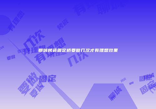 聊城烤瓷固定桥要做几次才有理想效果