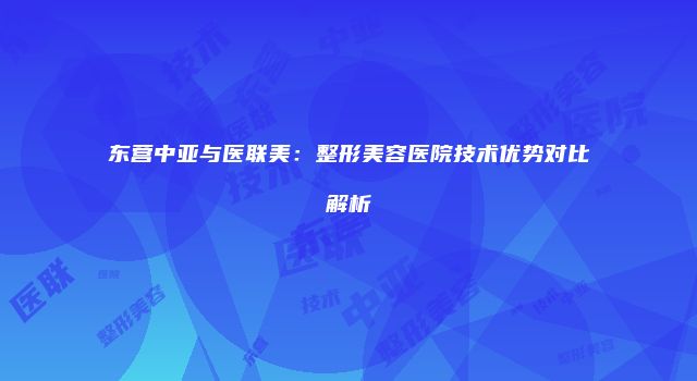 东营中亚与医联美：整形美容医院技术优势对比解析