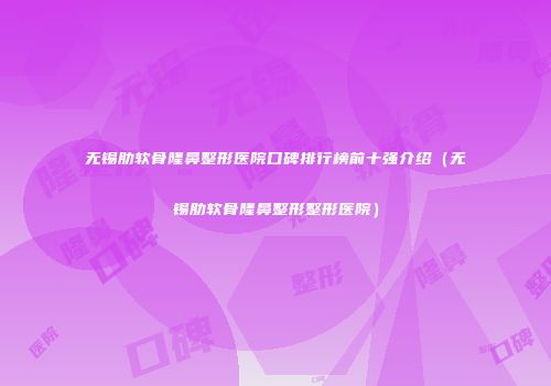 无锡肋软骨隆鼻整形医院口碑排行榜前十强介绍（无锡肋软骨隆鼻整形整形医院）