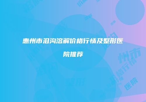 惠州市泪沟溶解价格行情及整形医院推荐