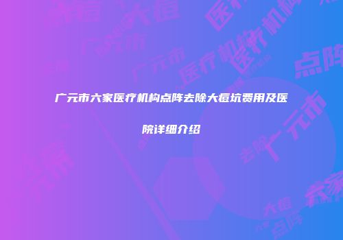 广元市六家医疗机构点阵去除大痘坑费用及医院详细介绍