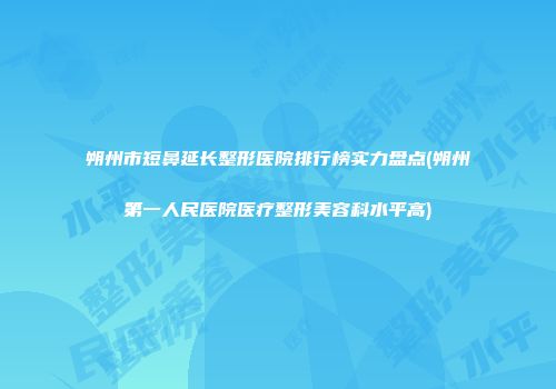朔州市短鼻延长整形医院排行榜实力盘点(朔州第一人民医院医疗整形美容科水平高)