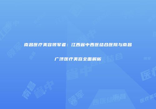南昌医疗美容领军者：江西省中西医结合医院与南昌广济医疗美容全面解析