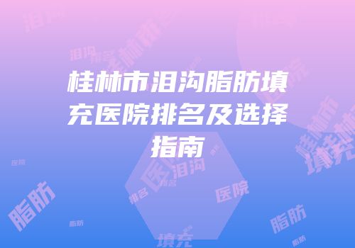 桂林市泪沟脂肪填充医院排名及选择指南