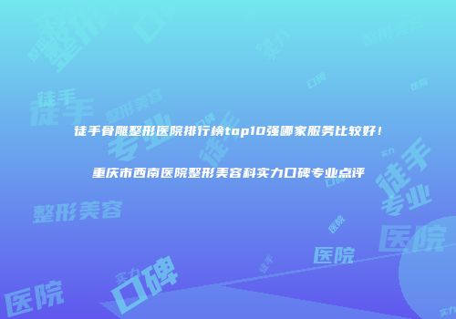 徒手骨雕整形医院排行榜top10强哪家服务比较好！重庆市西南医院整形美容科实力口碑专业点评
