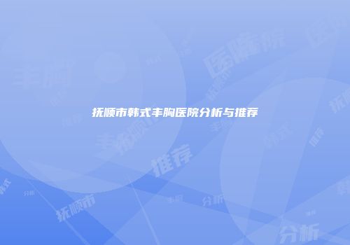 抚顺市韩式丰胸医院分析与推荐
