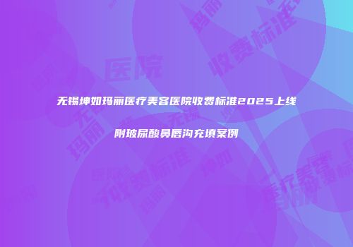 无锡坤如玛丽医疗美容医院收费标准2025上线附玻尿酸鼻唇沟充填案例