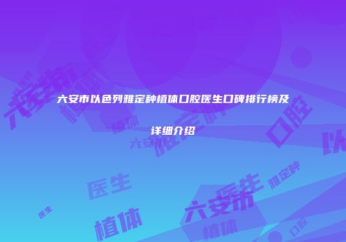 六安市以色列雅定种植体口腔医生口碑排行榜及详细介绍