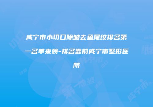 咸宁市小切口除皱去鱼尾纹排名第一名单来袭-排名靠前咸宁市整形医院