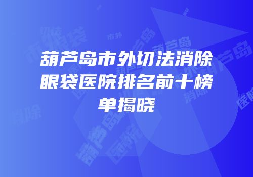 葫芦岛市外切法消除眼袋医院排名前十榜单揭晓