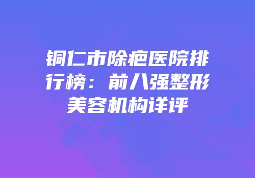铜仁市除疤医院排行榜：前八强整形美容机构详评