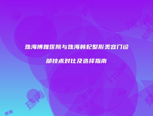 珠海博雅医院与珠海韩妃整形美容门诊部技术对比及选择指南