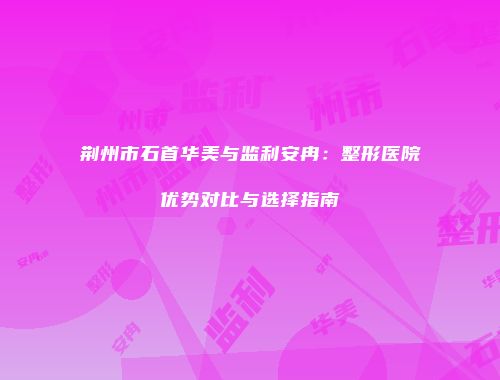 荆州市石首华美与监利安冉：整形医院优势对比与选择指南