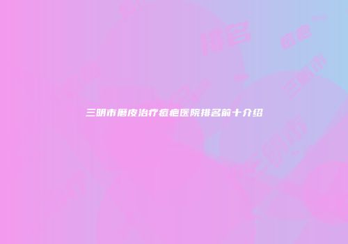 三明市磨皮治疗痘疤医院排名前十介绍
