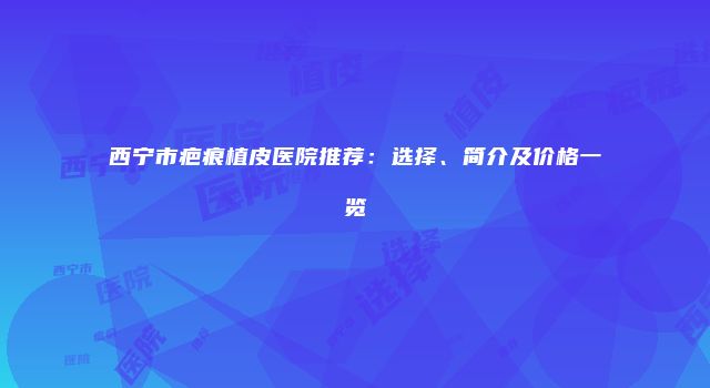 西宁市疤痕植皮医院推荐：选择、简介及价格一览