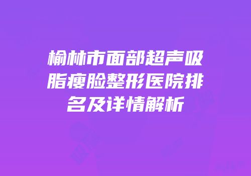 榆林市面部超声吸脂瘦脸整形医院排名及详情解析