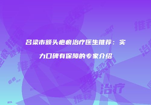 吕梁市额头疤痕治疗医生推荐：实力口碑有保障的专家介绍