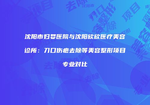 沈阳市妇婴医院与沈阳欣欣医疗美容诊所：刀口伤疤去除等美容整形项目专业对比