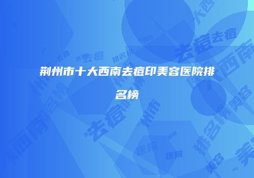 荆州市十大西南去痘印美容医院排名榜