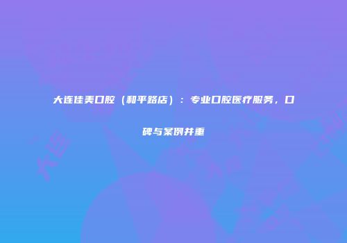 大连佳美口腔（和平路店）：专业口腔医疗服务，口碑与案例并重