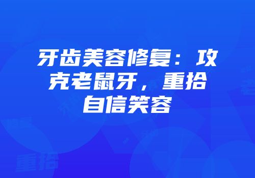 牙齿美容修复：攻克老鼠牙，重拾自信笑容