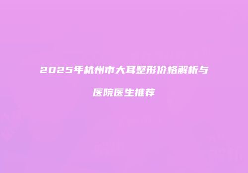 2025年杭州市大耳整形价格解析与医院医生推荐