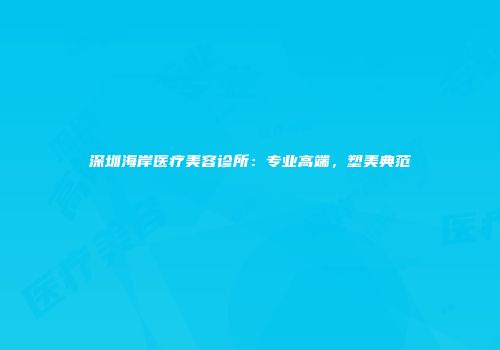 深圳海岸医疗美容诊所：专业高端，塑美典范