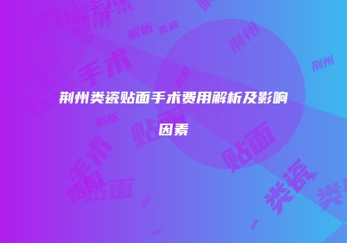 荆州类瓷贴面手术费用解析及影响因素