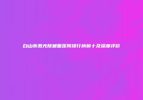 白山市激光除皱面医院排行榜前十及深度评价