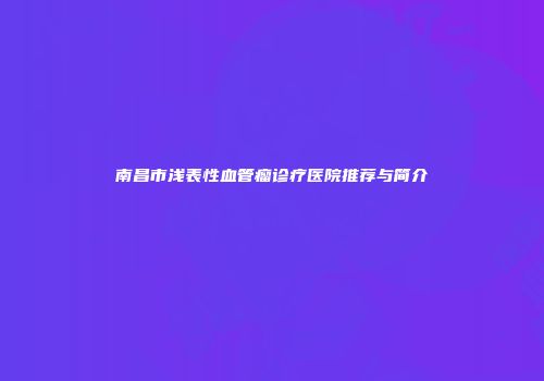 南昌市浅表性血管瘤诊疗医院推荐与简介