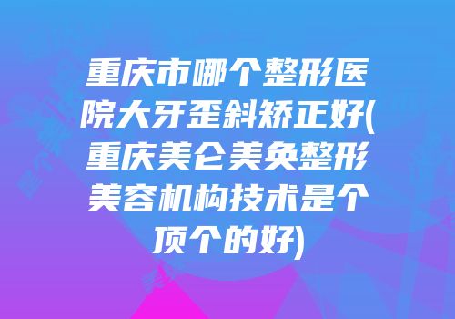 重庆市哪个整形医院大牙歪斜矫正好(重庆美仑美奂整形美容机构技术是个顶个的好)